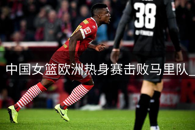 中国女篮欧洲热身赛击败马里队 将迎战西班牙女篮