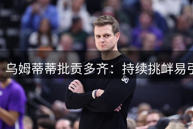 乌姆蒂蒂批贡多齐：持续挑衅易引发冲突 球员需有分寸