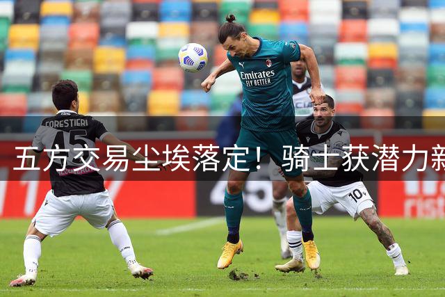 五方交易尘埃落定！骑士获潜力新星能否蜕变？