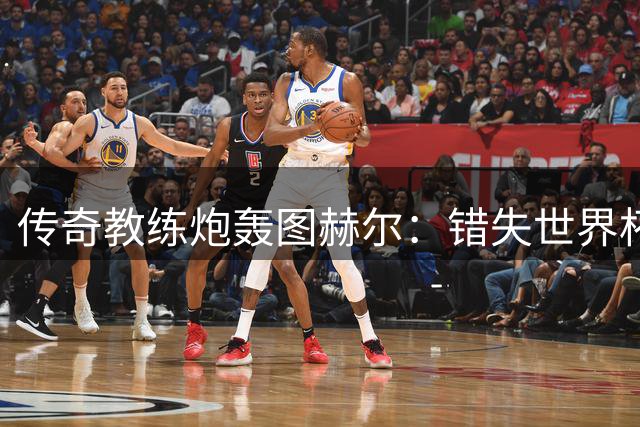 传奇教练炮轰图赫尔：错失世界杯冠军因忽视关键球星