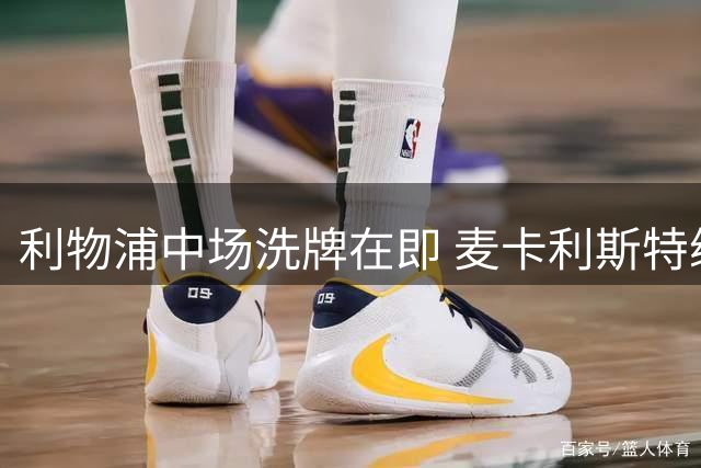 利物浦中场洗牌在即 麦卡利斯特续约停滞恐成牺牲品