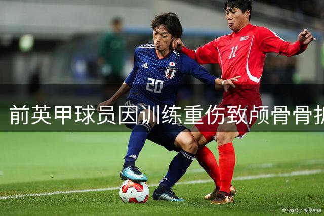 前英甲球员因训练重伤致颅骨骨折 康复未果无奈退役