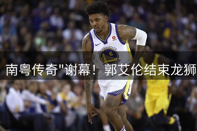 南粤传奇"谢幕！郭艾伦结束龙狮生涯 伤病成最大阻碍