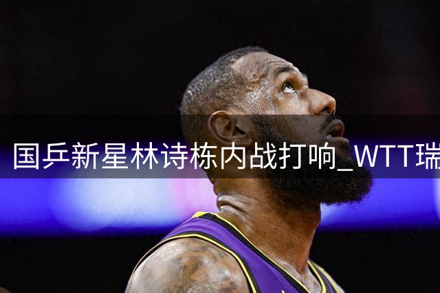 国乒新星林诗栋内战打响 WTT瑞典站首轮迎战队友陈垣宇