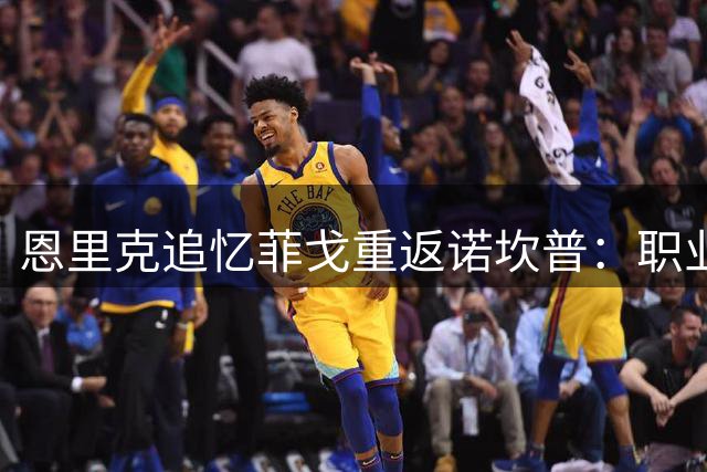 恩里克追忆菲戈重返诺坎普：职业生涯最震撼的球场氛围
