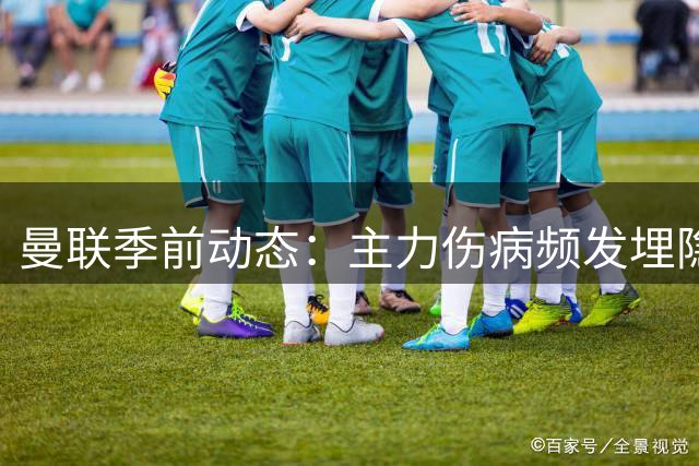 曼联季前动态：主力伤病频发埋隐患 新援回归引关注