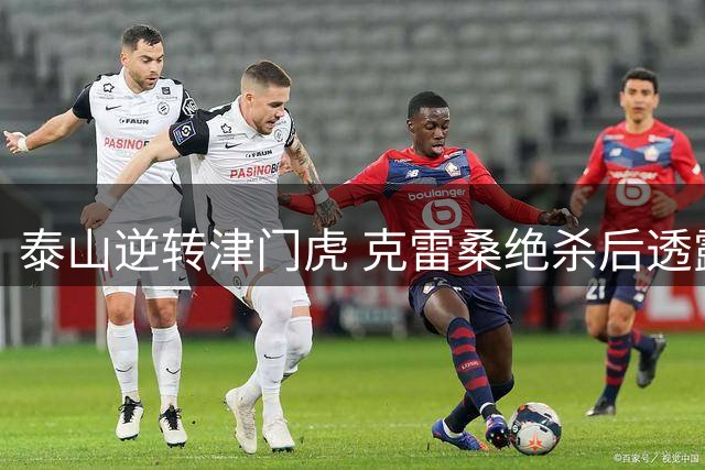 泰山逆转津门虎 克雷桑绝杀后透露取胜关键