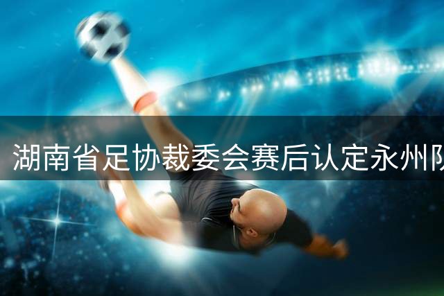 湖南省足协裁委会赛后认定永州队应判罚进球有效，为何不能更改比分？