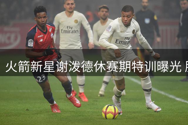 火箭新星谢泼德休赛期特训曝光 肌肉线条明显升级引关注