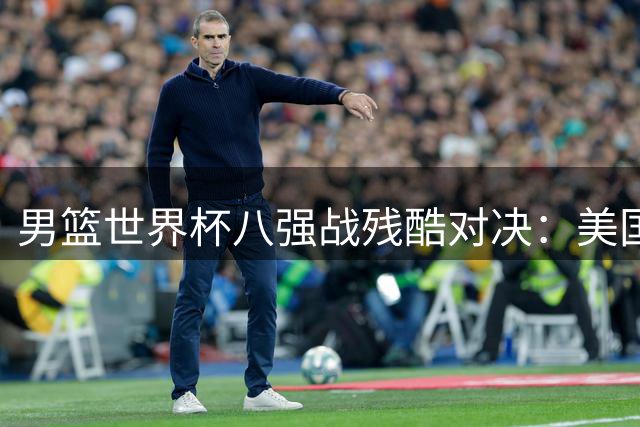 男篮世界杯八强战残酷对决：美国梦之队遭遇劲旅意大利挡路