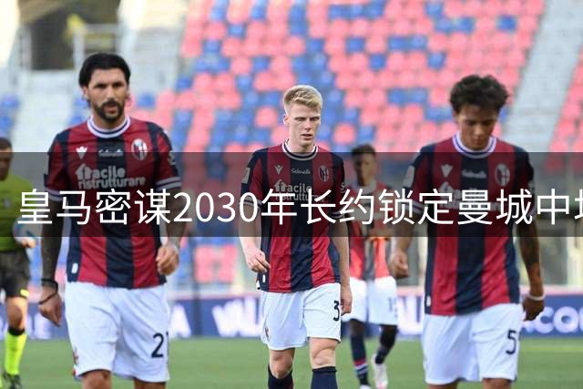 皇马密谋2030年长约锁定曼城中场核心 罗德里转会谈判进入关键阶段