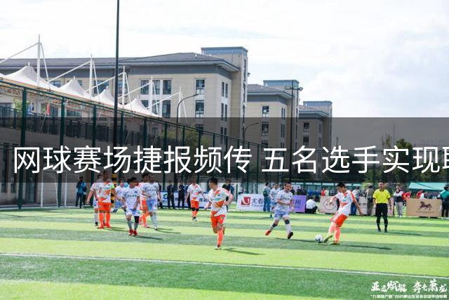 网球赛场捷报频传 五名选手实现职业生涯新突破