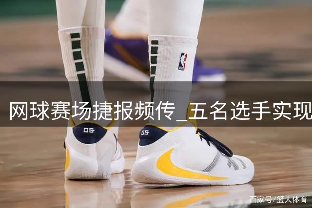 网球赛场捷报频传 五名选手实现职业生涯新突破