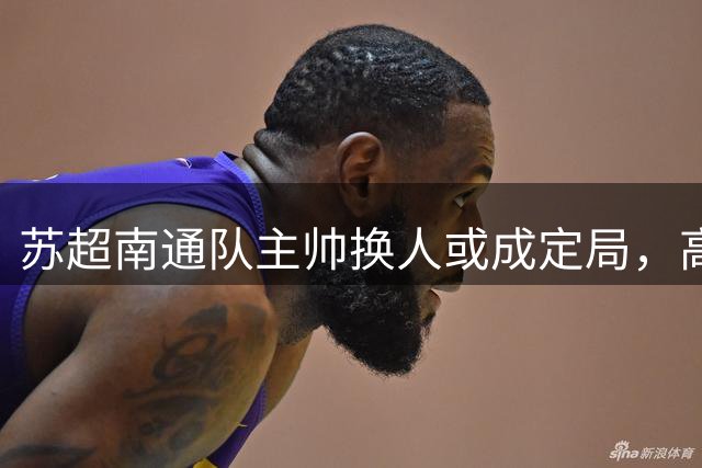 苏超南通队主帅换人或成定局，高万国有望接棒金都根