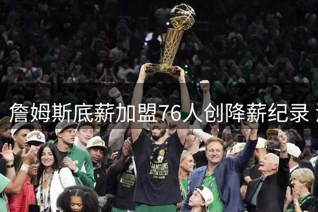 詹姆斯底薪加盟76人创降薪纪录 波普追随老队友组超级战舰