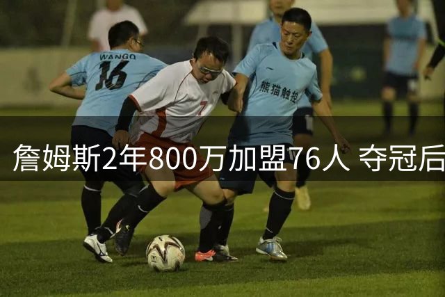 詹姆斯2年800万加盟76人 夺冠后仍可能继续征战