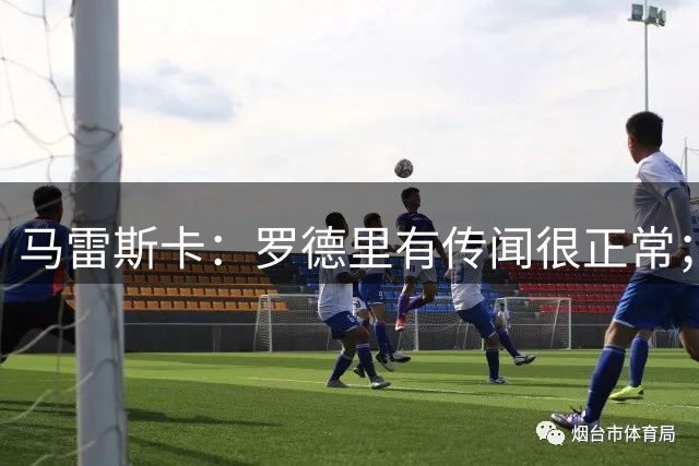 马雷斯卡：罗德里有传闻很正常；很感激在蓝狐和切尔西的经历