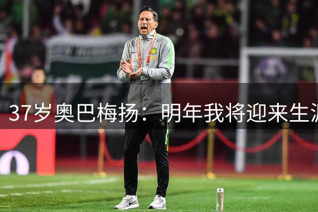 37岁奥巴梅扬：明年我将迎来生涯第20个年头，尽力争取再踢很多年