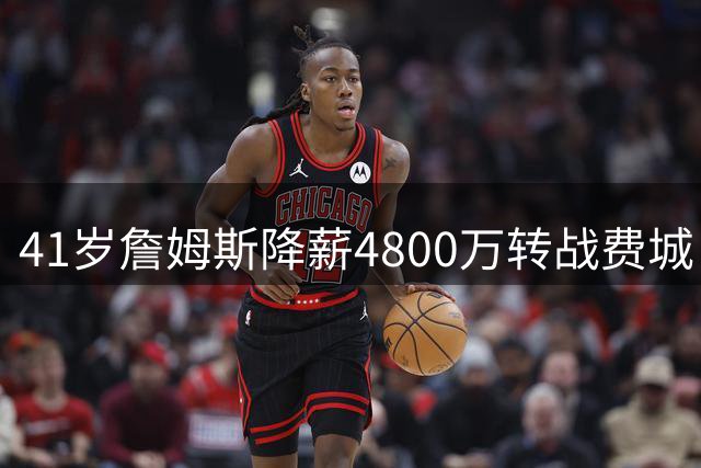 41岁詹姆斯降薪4800万转战费城 豪华战舰剑指队史第五冠