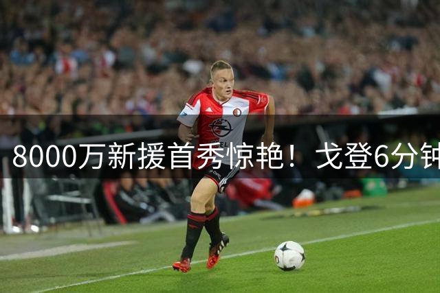8000万新援首秀惊艳！戈登6分钟双助攻助力巴萨大胜