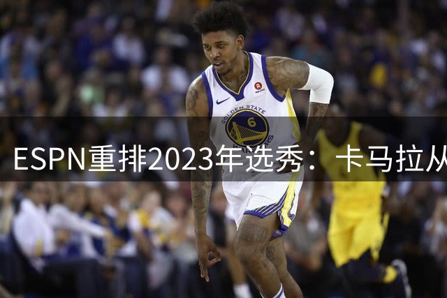 ESPN重排2023年选秀：卡马拉从原第52顺位大跃升至第8