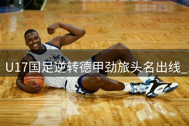 U17国足逆转德甲劲旅头名出线 后发制人显青春锋芒